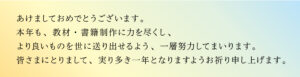 あけましておめでとうございます。本年も、教材・書籍制作に力を尽くし、より良いものを世に送り出せるよう、一層努力してまいります。 皆さまにとりまして、実り多き一年となりますようお祈り申し上げます。